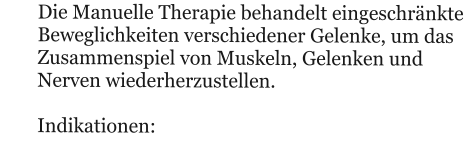 Die Manuelle Therapie behandelt eingeschrnkte Beweglichkeiten verschiedener Gelenke, um das Zusammenspiel von Muskeln, Gelenken und Nerven wiederherzustellen.  Indikationen: