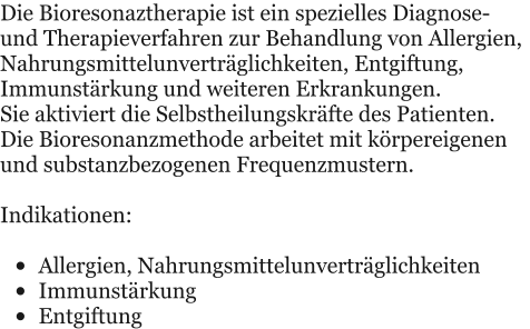 Die Bioresonaztherapie ist ein spezielles Diagnose- und Therapieverfahren zur Behandlung von Allergien, Nahrungsmittelunvertrglichkeiten, Entgiftung, Immunstrkung und weiteren Erkrankungen. Sie aktiviert die Selbstheilungskrfte des Patienten. Die Bioresonanzmethode arbeitet mit krpereigenen und substanzbezogenen Frequenzmustern.  Indikationen:  	Allergien, Nahrungsmittelunvertrglichkeiten 	Immunstrkung  	Entgiftung